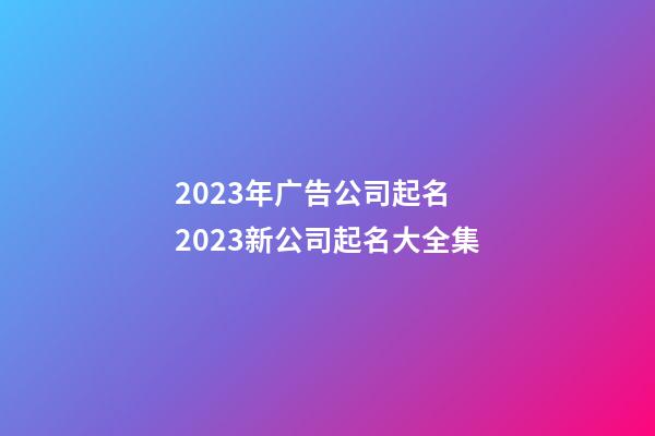 2023年广告公司起名 2023新公司起名大全集-第1张-公司起名-玄机派
